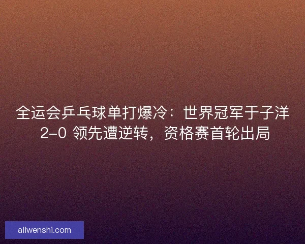 全运会乒乓球单打爆冷：世界冠军于子洋 2-0 领先遭逆转，资格赛首轮出局