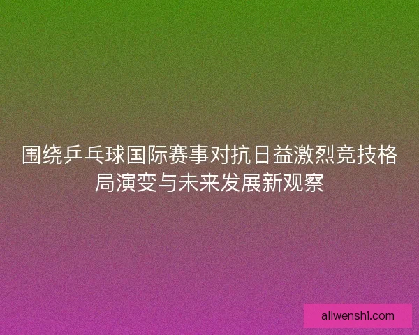 围绕乒乓球国际赛事对抗日益激烈竞技格局演变与未来发展新观察