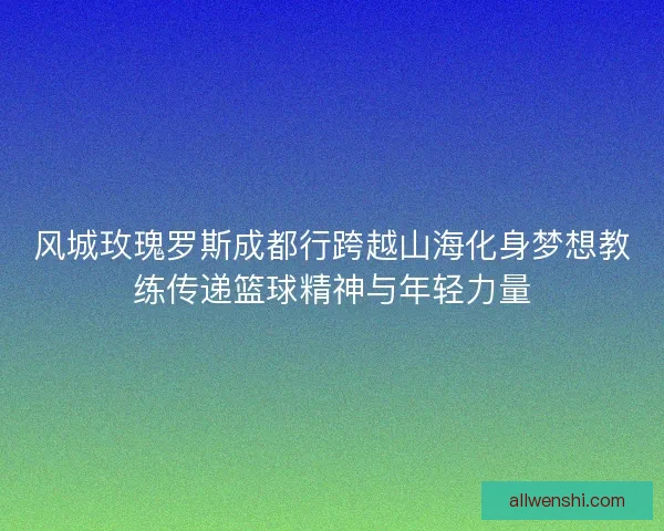 风城玫瑰罗斯成都行跨越山海化身梦想教练传递篮球精神与年轻力量